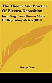 The Theory and Practice of Electro-Deposition: Including Every Known Mode of Depositing Metals (1887) (Hardcover)