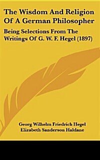 The Wisdom and Religion of a German Philosopher: Being Selections from the Writings of G. W. F. Hegel (1897) (Hardcover)