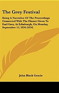 The Grey Festival: Being a Narrative of the Proceedings Connected with the Dinner Given to Earl Grey, at Edinburgh, on Monday, September (Hardcover)