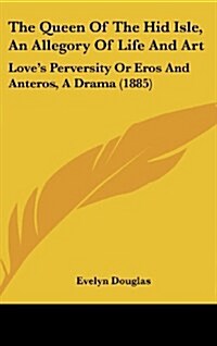 The Queen of the Hid Isle, an Allegory of Life and Art: Loves Perversity or Eros and Anteros, a Drama (1885) (Hardcover)