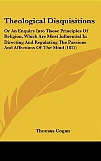 Theological Disquisitions: Or an Enquiry Into Those Principles of Religion, Which Are Most Influential in Directing and Regulating the Passions a (Hardcover)