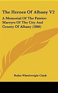 The Heroes of Albany V2: A Memorial of the Patriot-Martyrs of the City and County of Albany (1866) (Hardcover)