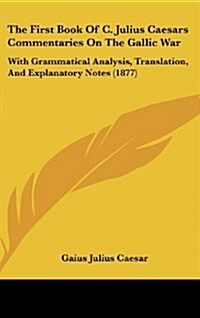 The First Book of C. Julius Caesars Commentaries on the Gallic War: With Grammatical Analysis, Translation, and Explanatory Notes (1877) (Hardcover)