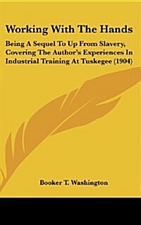Working with the Hands: Being a Sequel to Up from Slavery, Covering the Authors Experiences in Industrial Training at Tuskegee (1904) (Hardcover)