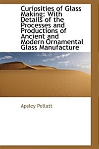 Curiosities of Glass Making: With Details of the Processes and Productions of Ancient and Modern Orn (Hardcover)