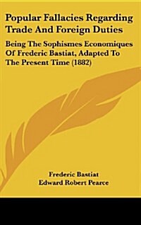 Popular Fallacies Regarding Trade and Foreign Duties: Being the Sophismes Economiques of Frederic Bastiat, Adapted to the Present Time (1882) (Hardcover)