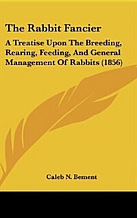 The Rabbit Fancier: A Treatise Upon the Breeding, Rearing, Feeding, and General Management of Rabbits (1856) (Hardcover)