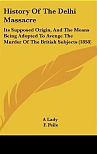 History of the Delhi Massacre: Its Supposed Origin, and the Means Being Adopted to Avenge the Murder of the British Subjects (1858) (Hardcover)