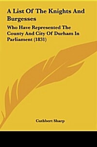 A List of the Knights and Burgesses: Who Have Represented the County and City of Durham in Parliament (1831) (Hardcover)