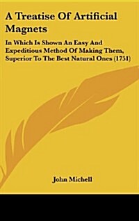 A Treatise of Artificial Magnets: In Which Is Shown an Easy and Expeditious Method of Making Them, Superior to the Best Natural Ones (1751) (Hardcover)