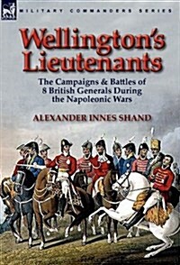 Wellingtons Lieutenants: The Campaigns & Battles of 8 British Generals During the Napoleonic Wars (Hardcover)
