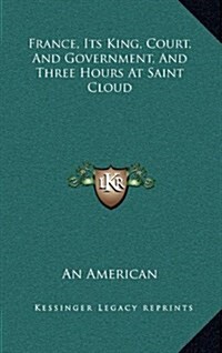 France, Its King, Court, and Government, and Three Hours at Saint Cloud (Hardcover)
