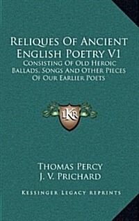 Reliques of Ancient English Poetry V1: Consisting of Old Heroic Ballads, Songs and Other Pieces of Our Earlier Poets (Hardcover)