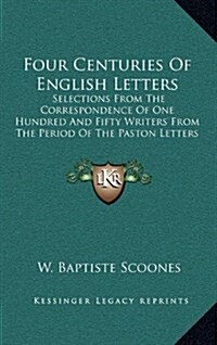 Four Centuries of English Letters: Selections from the Correspondence of One Hundred and Fifty Writers from the Period of the Paston Letters to the Pr (Hardcover)