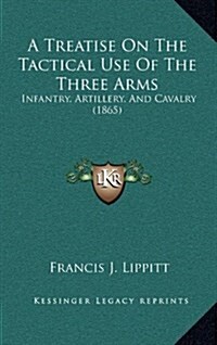 A Treatise on the Tactical Use of the Three Arms: Infantry, Artillery, and Cavalry (1865) (Hardcover)