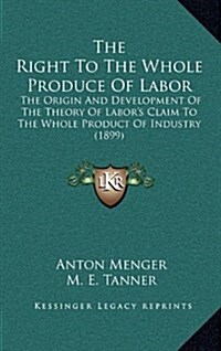 The Right to the Whole Produce of Labor: The Origin and Development of the Theory of Labors Claim to the Whole Product of Industry (1899) (Hardcover)