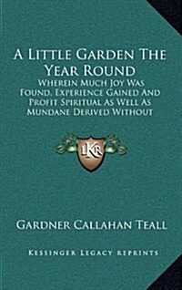 A Little Garden the Year Round: Wherein Much Joy Was Found, Experience Gained and Profit Spiritual as Well as Mundane Derived Without Loss of Prestige (Hardcover)