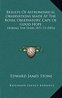 Results of Astronomical Observations Made at the Royal Observatory, Cape of Good Hope: During the Years 1871-73 (1876) (Hardcover)