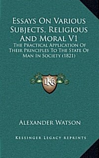 Essays on Various Subjects, Religious and Moral V1: The Practical Application of Their Principles to the State of Man in Society (1821) (Hardcover)