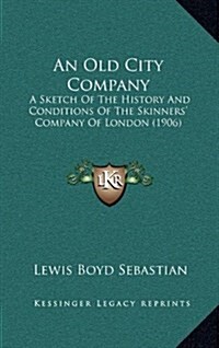 An Old City Company: A Sketch of the History and Conditions of the Skinners Company of London (1906) (Hardcover)