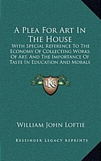 A Plea for Art in the House: With Special Reference to the Economy of Collecting Works of Art, and the Importance of Taste in Education and Morals (Hardcover)