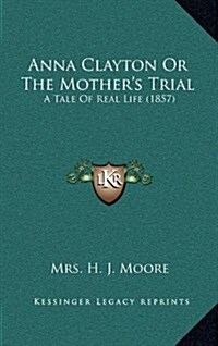 Anna Clayton or the Mothers Trial: A Tale of Real Life (1857) (Hardcover)
