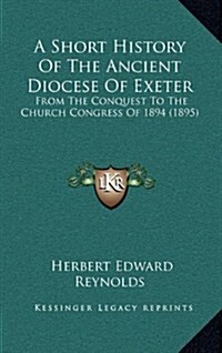 A Short History of the Ancient Diocese of Exeter: From the Conquest to the Church Congress of 1894 (1895) (Hardcover)