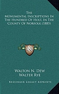 The Monumental Inscriptions in the Hundred of Holt, in the County of Norfolk (1885) (Hardcover)