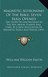 Magnetic Astronomy of the Bible, Seven Seals Opened: The Glory of God Revealed in the Sun, Moon, Planets and Stars, by a New Application of Magnetic F (Hardcover)
