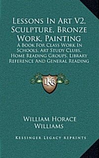 Lessons in Art V2, Sculpture, Bronze Work, Painting: A Book for Class Work in Schools, Art Study Clubs, Home Reading Groups, Library Reference and Gen (Hardcover)