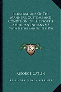 Illustrations of the Manners, Customs and Condition of the North American Indians V2: With Letters and Notes (1876) (Hardcover)