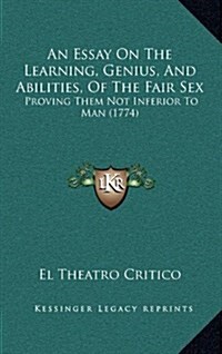 An Essay on the Learning, Genius, and Abilities, of the Fair Sex: Proving Them Not Inferior to Man (1774) (Hardcover)