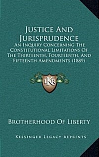 Justice and Jurisprudence: An Inquiry Concerning the Constitutional Limitations of the Thirteenth, Fourteenth, and Fifteenth Amendments (1889) (Hardcover)