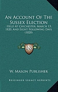 An Account of the Sussex Election: Held at Chichester, March 13, 1820, and Eight Following Days (1820) (Hardcover)