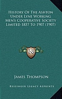 History of the Ashton Under Lyne Working Mens Cooperative Society Limited 1857 to 1907 (1907) (Hardcover)