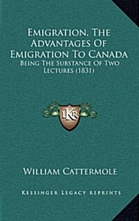 Emigration, the Advantages of Emigration to Canada: Being the Substance of Two Lectures (1831) (Hardcover)