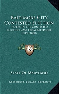 Baltimore City Contested Election: Papers in the Contested Election Case from Baltimore City (1860) (Hardcover)