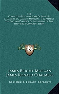 The Contested Election Case of James R. Chalmers vs. James B. Morgan to Represent the Second District of Mississippi in the Fifty-First Congress (1889 (Hardcover)