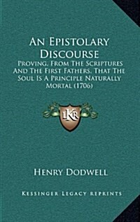 An Epistolary Discourse: Proving, from the Scriptures and the First Fathers, That the Soul Is a Principle Naturally Mortal (1706) (Hardcover)