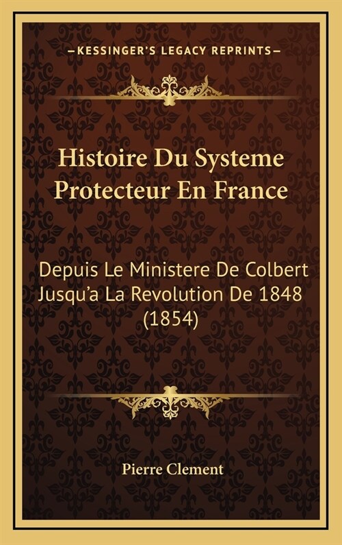 Histoire Du Systeme Protecteur En France: Depuis Le Ministere de Colbert Jusqua La Revolution de 1848 (1854) (Hardcover)