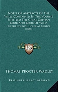 Notes or Abstracts of the Wills Contained in the Volume Entitled the Great Orphan Book and Book of Wills: In the Council House at Bristol (1886) (Hardcover)