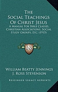 The Social Teachings of Christ Jesus: A Manual for Bible Classes, Christian Associations, Social Study Groups, Etc. (1915) (Hardcover)