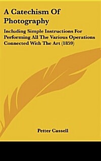 A Catechism of Photography: Including Simple Instructions for Performing All the Various Operations Connected with the Art (1859) (Hardcover)