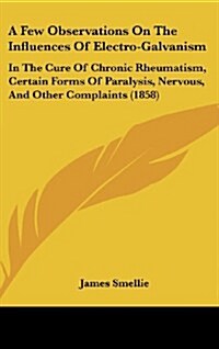 A Few Observations on the Influences of Electro-Galvanism: In the Cure of Chronic Rheumatism, Certain Forms of Paralysis, Nervous, and Other Complaint (Hardcover)