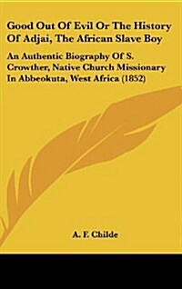 Good Out of Evil or the History of Adjai, the African Slave Boy: An Authentic Biography of S. Crowther, Native Church Missionary in Abbeokuta, West Af (Hardcover)
