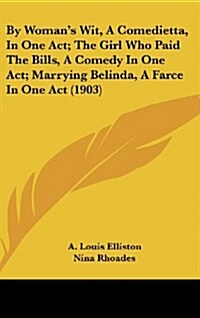 By Womans Wit, a Comedietta, in One Act; The Girl Who Paid the Bills, a Comedy in One Act; Marrying Belinda, a Farce in One Act (1903) (Hardcover)