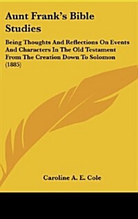 Aunt Franks Bible Studies: Being Thoughts and Reflections on Events and Characters in the Old Testament from the Creation Down to Solomon (1885) (Hardcover)