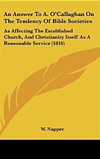 An Answer to A. OCallaghan on the Tendency of Bible Societies: As Affecting the Established Church, and Christianity Itself as a Reasonable Service ( (Hardcover)