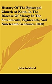 History of the Episcopal Church at Keith, in the Diocese of Moray, in the Seventeenth, Eighteenth, and Nineteenth Centuries (1890) (Hardcover)