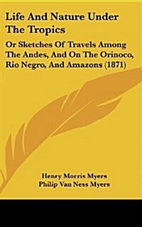 Life and Nature Under the Tropics: Or Sketches of Travels Among the Andes, and on the Orinoco, Rio Negro, and Amazons (1871) (Hardcover)